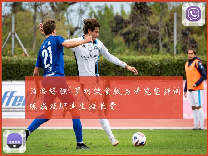马洛塔称C罗对饮食极为讲究坚持训练成就职业生涯长青