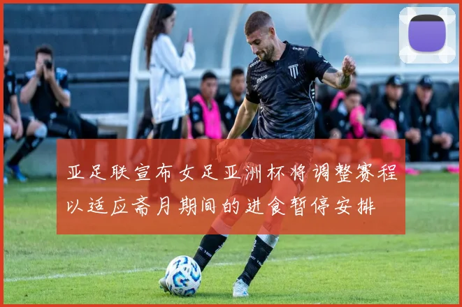 亚足联宣布女足亚洲杯将调整赛程以适应斋月期间的进食暂停安排