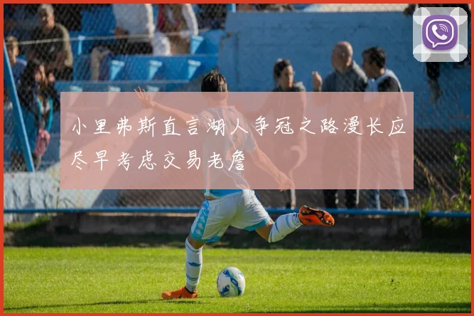 小里弗斯直言湖人争冠之路漫长应尽早考虑交易老詹