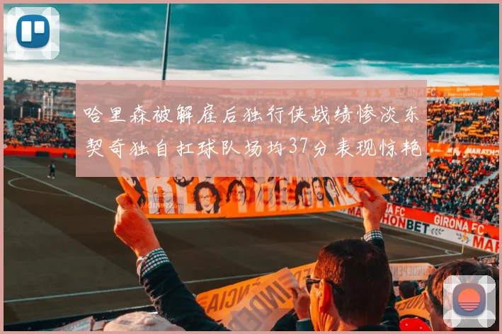 哈里森被解雇后独行侠战绩惨淡东契奇独自扛球队场均37分表现惊艳