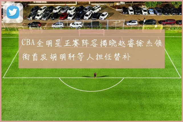 CBA全明星正赛阵容揭晓赵睿徐杰领衔首发胡明轩等人担任替补