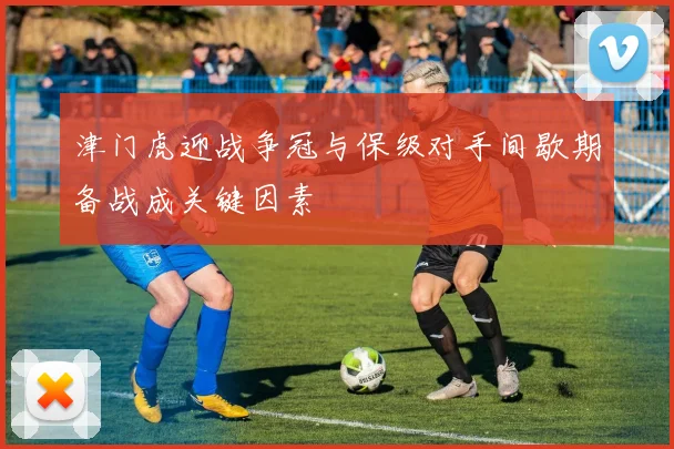 津门虎迎战争冠与保级对手间歇期备战成关键因素