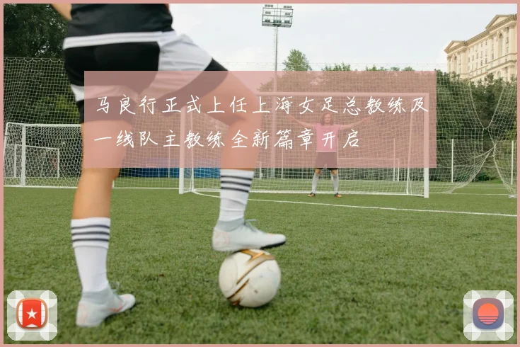 马良行正式上任上海女足总教练及一线队主教练全新篇章开启