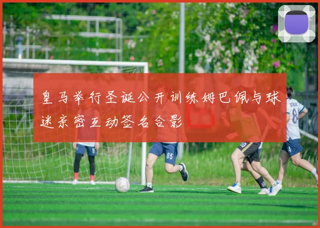 皇马举行圣诞公开训练姆巴佩与球迷亲密互动签名合影