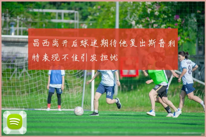 昌西离开后球迷期待他复出斯普利特表现不佳引发担忧