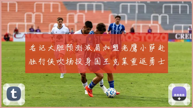 名记大胆预测浓眉加盟老鹰小萨赴独行侠吹杨投身国王克莱重返勇士