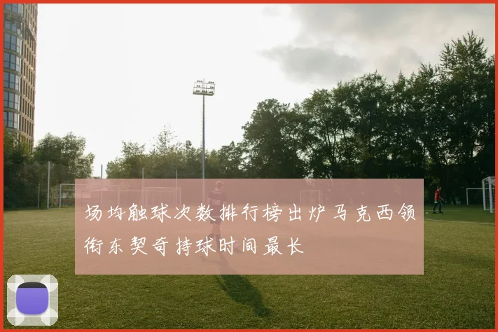 场均触球次数排行榜出炉马克西领衔东契奇持球时间最长