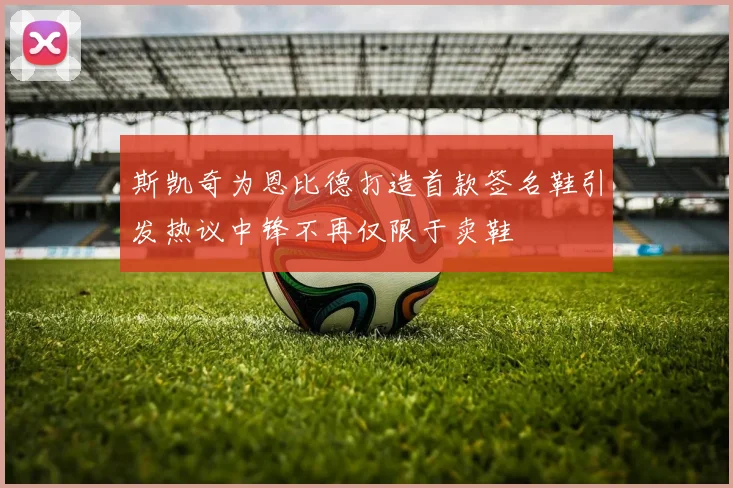 斯凯奇为恩比德打造首款签名鞋引发热议中锋不再仅限于卖鞋
