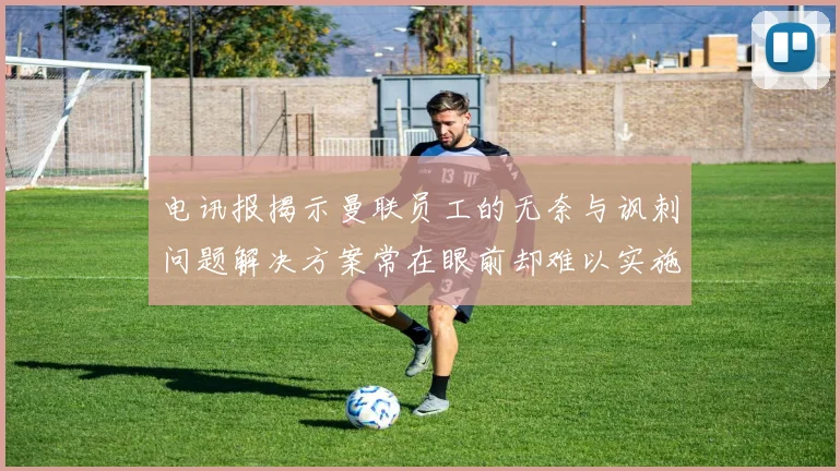 电讯报揭示曼联员工的无奈与讽刺问题解决方案常在眼前却难以实施