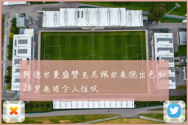 阿德尔曼盛赞克尼佩尔表现出色如28岁老将令人惊叹