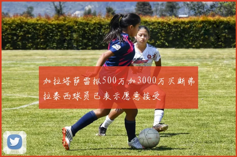 加拉塔萨雷拟500万加3000万买断弗拉泰西球员已表示愿意接受