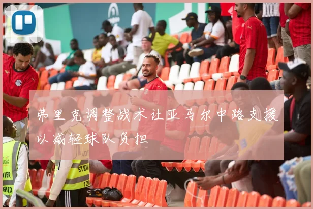 弗里克调整战术让亚马尔中路支援以减轻球队负担