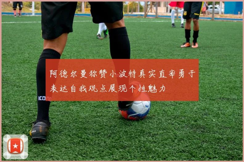 阿德尔曼称赞小波特真实直率勇于表达自我观点展现个性魅力