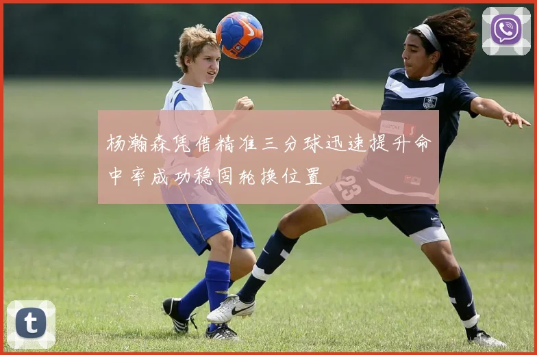 杨瀚森凭借精准三分球迅速提升命中率成功稳固轮换位置