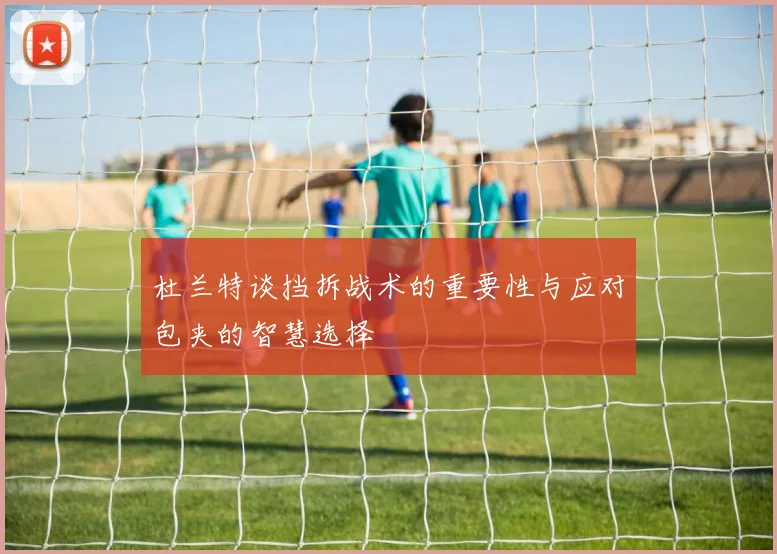 杜兰特谈挡拆战术的重要性与应对包夹的智慧选择