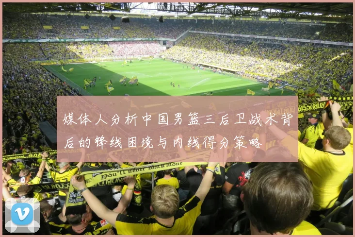 媒体人分析中国男篮三后卫战术背后的锋线困境与内线得分策略