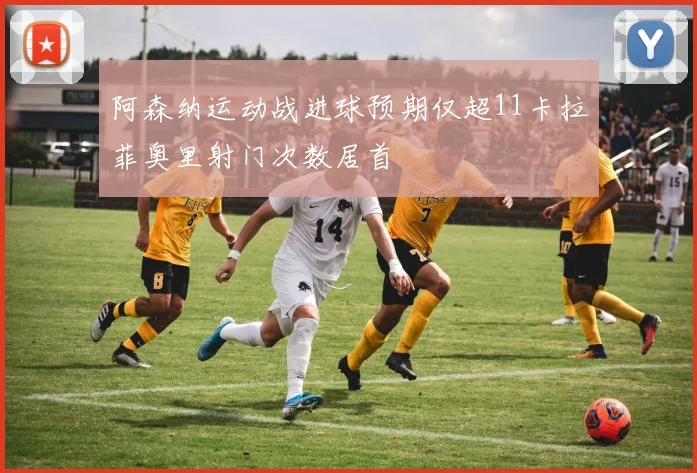 阿森纳运动战进球预期仅超11卡拉菲奥里射门次数居首